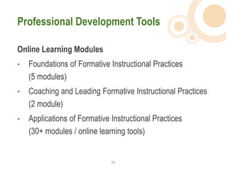 Professional Development Tools

Online Learning Modules
•   Foundations of Formative Instructional Practices
    (5 modules)
•   Coaching and Leading Formative Instructional Practices
    (2 module)
•   Applications of Formative Instructional Practices
    (30+ modules / online learning tools)


                              28  
 