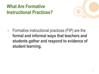 What Are Formative
Instructional Practices?


•   Formative instructional practices (FIP) are the
    formal and informal ways that teachers and
    students gather and respond to evidence of
    student learning.




                                                      4  
 