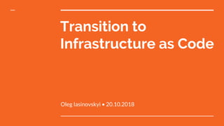 Transition to
Infrastructure as Code
Oleg Iasinovskyi • 20.10.2018
 