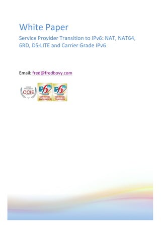  
	
  
White	
  Paper	
  
Service	
  Provider	
  Transition	
  to	
  IPv6:	
  NAT,	
  NAT64,	
  
6RD,	
  DS-­‐LITE	
  and	
  Carrier	
  Grade	
  IPv6	
  	
  
	
  
	
  
	
  
Email:	
  fred@fredbovy.com	
  
	
  
	
  
 