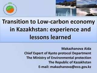 Transition to Low-carbon economy in Kazakhstan: experience and lessons learned Makazhanova AidaChief Expert of Kyoto protocol Department  The Ministry of Environmental protection The Republic of KazakhstanE-mail: makazhanova@eco.gov.kz 