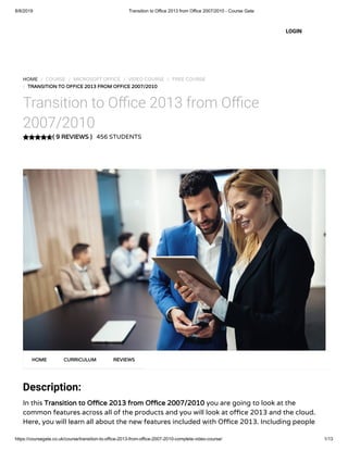 8/8/2019 Transition to Office 2013 from Office 2007/2010 - Course Gate
https://coursegate.co.uk/course/transition-to-office-2013-from-office-2007-2010-complete-video-course/ 1/13
( 9 REVIEWS )
HOME / COURSE / MICROSOFT OFFICE / VIDEO COURSE / FREE COURSE
/ TRANSITION TO OFFICE 2013 FROM OFFICE 2007/2010
Transition to O ce 2013 from O ce
2007/2010
456 STUDENTS
Description:
In this Transition to O ce 2013 from O ce 2007/2010 you are going to look at the
common features across all of the products and you will look at o ce 2013 and the cloud.
Here, you will learn all about the new features included with O ce 2013. Including people
HOME CURRICULUM REVIEWS
LOGIN
 