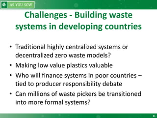 11
Challenges - Building waste
systems in developing countries
• Traditional highly centralized systems or
decentralized zero waste models?
• Making low value plastics valuable
• Who will finance systems in poor countries –
tied to producer responsibility debate
• Can millions of waste pickers be transitioned
into more formal systems?
 
