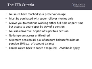 The TTR Criteria
• You must have reached your preservation age
• Must be purchased with super rollover monies only
• Allows you to continue working either full-time or part-time
but access to your super by way of a pension
• You can convert all or part of super to a pension
• No lump sum access until retired
• Minimum pension 4% p.a. of account balance/Maximum
pension 10% p.a. of account balance
• Can be rolled back to super if required – conditions apply
 