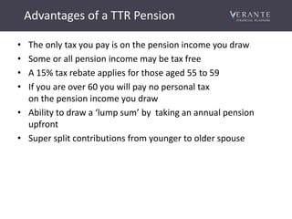 Advantages of a TTR Pension
• The only tax you pay is on the pension income you draw
• Some or all pension income may be tax free
• A 15% tax rebate applies for those aged 55 to 59
• If you are over 60 you will pay no personal tax
on the pension income you draw
• Ability to draw a ‘lump sum’ by taking an annual pension
upfront
• Super split contributions from younger to older spouse
 