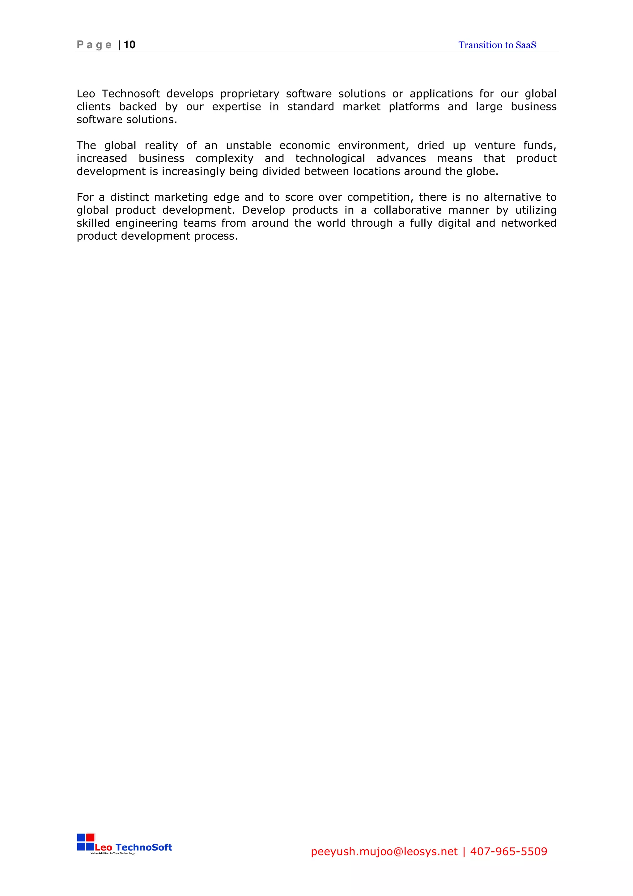 P a g e | 10                                                         Transition to SaaS




Leo Technosoft develops proprietary software solutions or applications for our global
clients backed by our expertise in standard market platforms and large business
software solutions.

The global reality of an unstable economic environment, dried up venture funds,
increased business complexity and technological advances means that product
development is increasingly being divided between locations around the globe.

For a distinct marketing edge and to score over competition, there is no alternative to
global product development. Develop products in a collaborative manner by utilizing
skilled engineering teams from around the world through a fully digital and networked
product development process.




                                          peeyush.mujoo@leosys.net | 407-965-5509
 