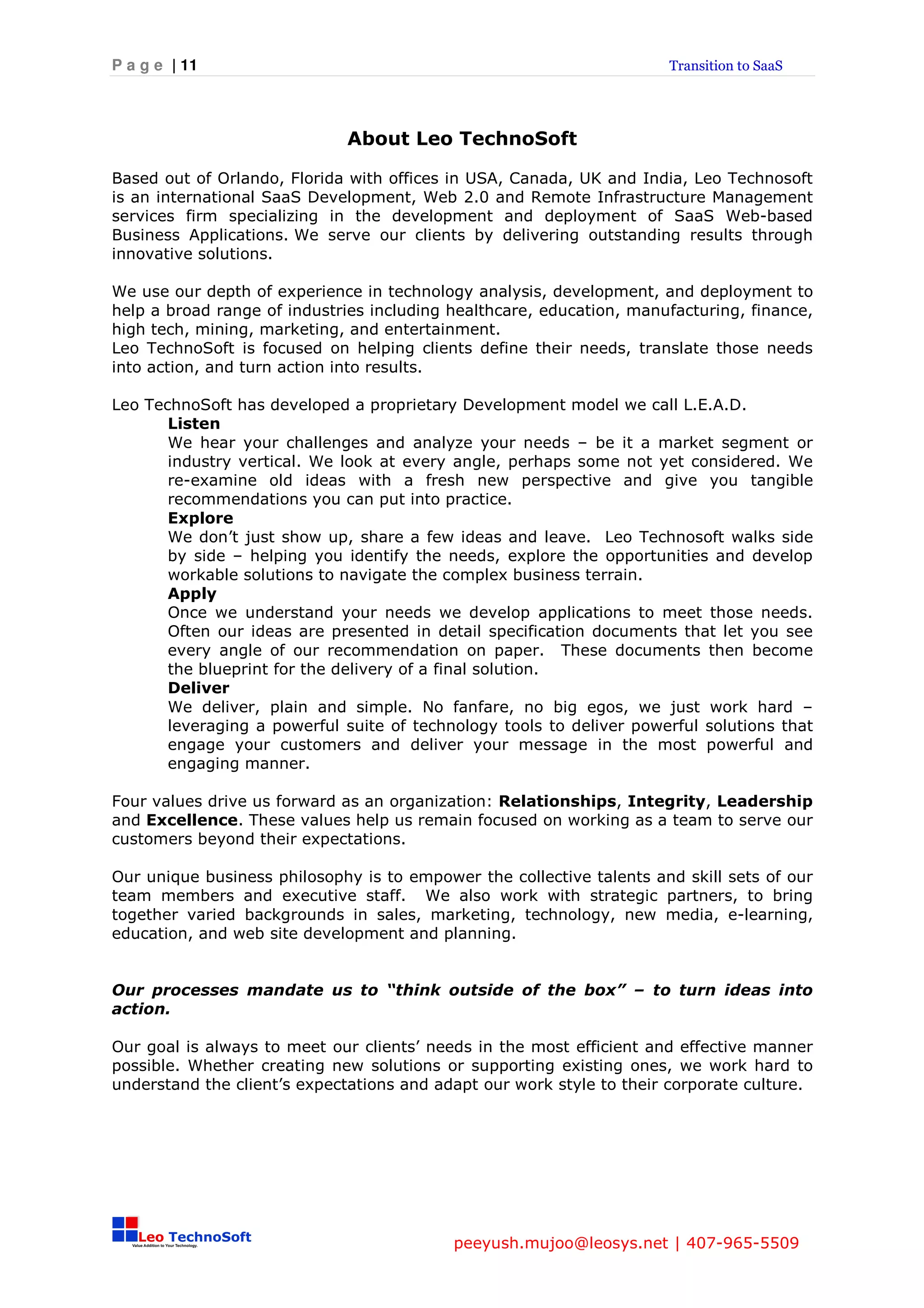P a g e | 11                                                          Transition to SaaS




                             About Leo TechnoSoft

Based out of Orlando, Florida with offices in USA, Canada, UK and India, Leo Technosoft
is an international SaaS Development, Web 2.0 and Remote Infrastructure Management
services firm specializing in the development and deployment of SaaS Web-based
Business Applications. We serve our clients by delivering outstanding results through
innovative solutions.

We use our depth of experience in technology analysis, development, and deployment to
help a broad range of industries including healthcare, education, manufacturing, finance,
high tech, mining, marketing, and entertainment.
Leo TechnoSoft is focused on helping clients define their needs, translate those needs
into action, and turn action into results.

Leo TechnoSoft has developed a proprietary Development model we call L.E.A.D.
       Listen
       We hear your challenges and analyze your needs – be it a market segment or
       industry vertical. We look at every angle, perhaps some not yet considered. We
       re-examine old ideas with a fresh new perspective and give you tangible
       recommendations you can put into practice.
       Explore
       We don’t just show up, share a few ideas and leave. Leo Technosoft walks side
       by side – helping you identify the needs, explore the opportunities and develop
       workable solutions to navigate the complex business terrain.
       Apply
       Once we understand your needs we develop applications to meet those needs.
       Often our ideas are presented in detail specification documents that let you see
       every angle of our recommendation on paper. These documents then become
       the blueprint for the delivery of a final solution.
       Deliver
       We deliver, plain and simple. No fanfare, no big egos, we just work hard –
       leveraging a powerful suite of technology tools to deliver powerful solutions that
       engage your customers and deliver your message in the most powerful and
       engaging manner.

Four values drive us forward as an organization: Relationships, Integrity, Leadership
and Excellence. These values help us remain focused on working as a team to serve our
customers beyond their expectations.

Our unique business philosophy is to empower the collective talents and skill sets of our
team members and executive staff. We also work with strategic partners, to bring
together varied backgrounds in sales, marketing, technology, new media, e-learning,
education, and web site development and planning.


Our processes mandate us to “think outside of the box” – to turn ideas into
action.

Our goal is always to meet our clients’ needs in the most efficient and effective manner
possible. Whether creating new solutions or supporting existing ones, we work hard to
understand the client’s expectations and adapt our work style to their corporate culture.




                                           peeyush.mujoo@leosys.net | 407-965-5509
 