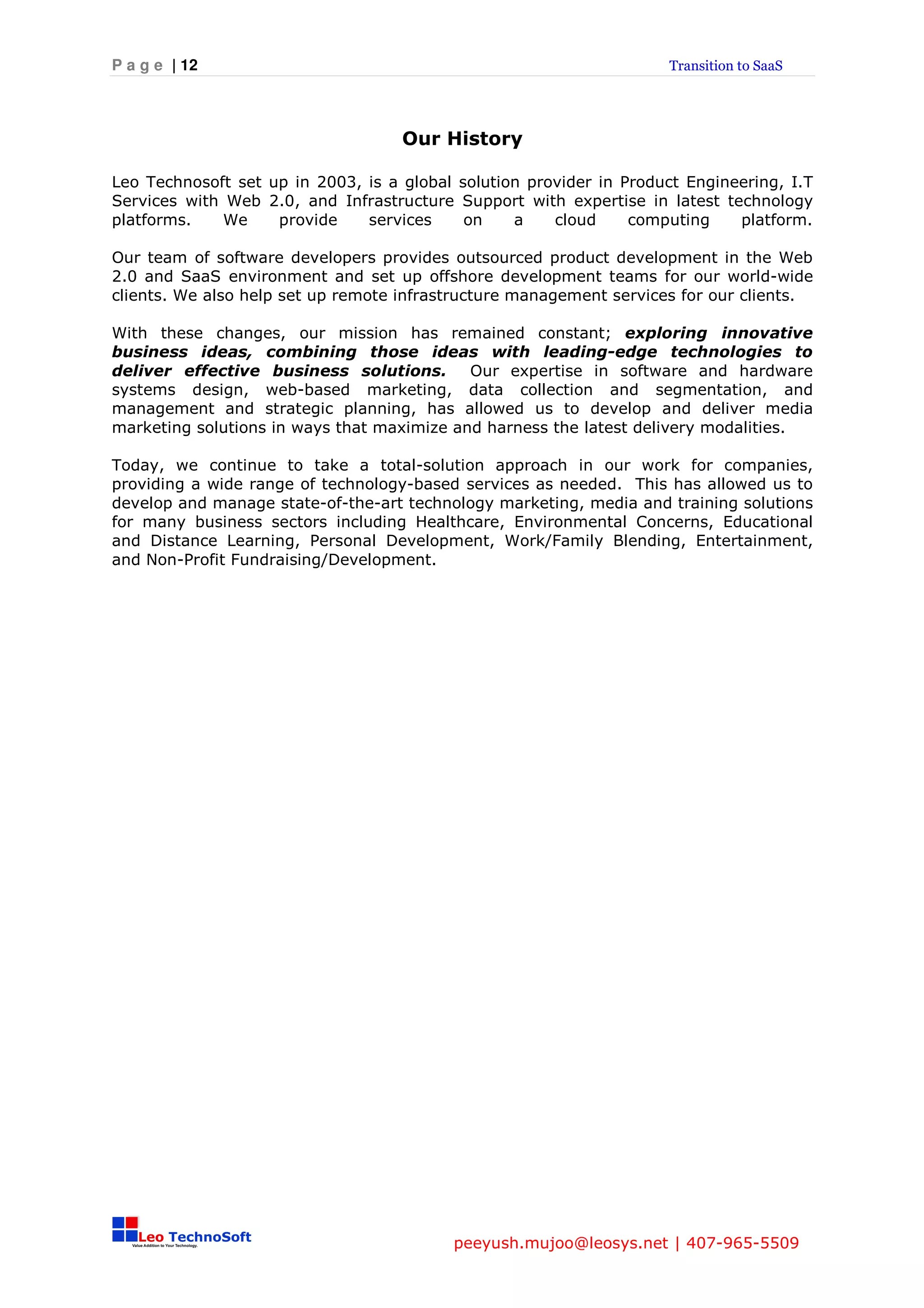 P a g e | 12                                                         Transition to SaaS




                                    Our History

Leo Technosoft set up in 2003, is a global solution provider in Product Engineering, I.T
Services with Web 2.0, and Infrastructure Support with expertise in latest technology
platforms.    We    provide    services     on    a    cloud     computing    platform.

Our team of software developers provides outsourced product development in the Web
2.0 and SaaS environment and set up offshore development teams for our world-wide
clients. We also help set up remote infrastructure management services for our clients.

With these changes, our mission has remained constant; exploring innovative
business ideas, combining those ideas with leading-edge technologies to
deliver effective business solutions.       Our expertise in software and hardware
systems design, web-based marketing, data collection and segmentation, and
management and strategic planning, has allowed us to develop and deliver media
marketing solutions in ways that maximize and harness the latest delivery modalities.

Today, we continue to take a total-solution approach in our work for companies,
providing a wide range of technology-based services as needed. This has allowed us to
develop and manage state-of-the-art technology marketing, media and training solutions
for many business sectors including Healthcare, Environmental Concerns, Educational
and Distance Learning, Personal Development, Work/Family Blending, Entertainment,
and Non-Profit Fundraising/Development.




                                          peeyush.mujoo@leosys.net | 407-965-5509
 