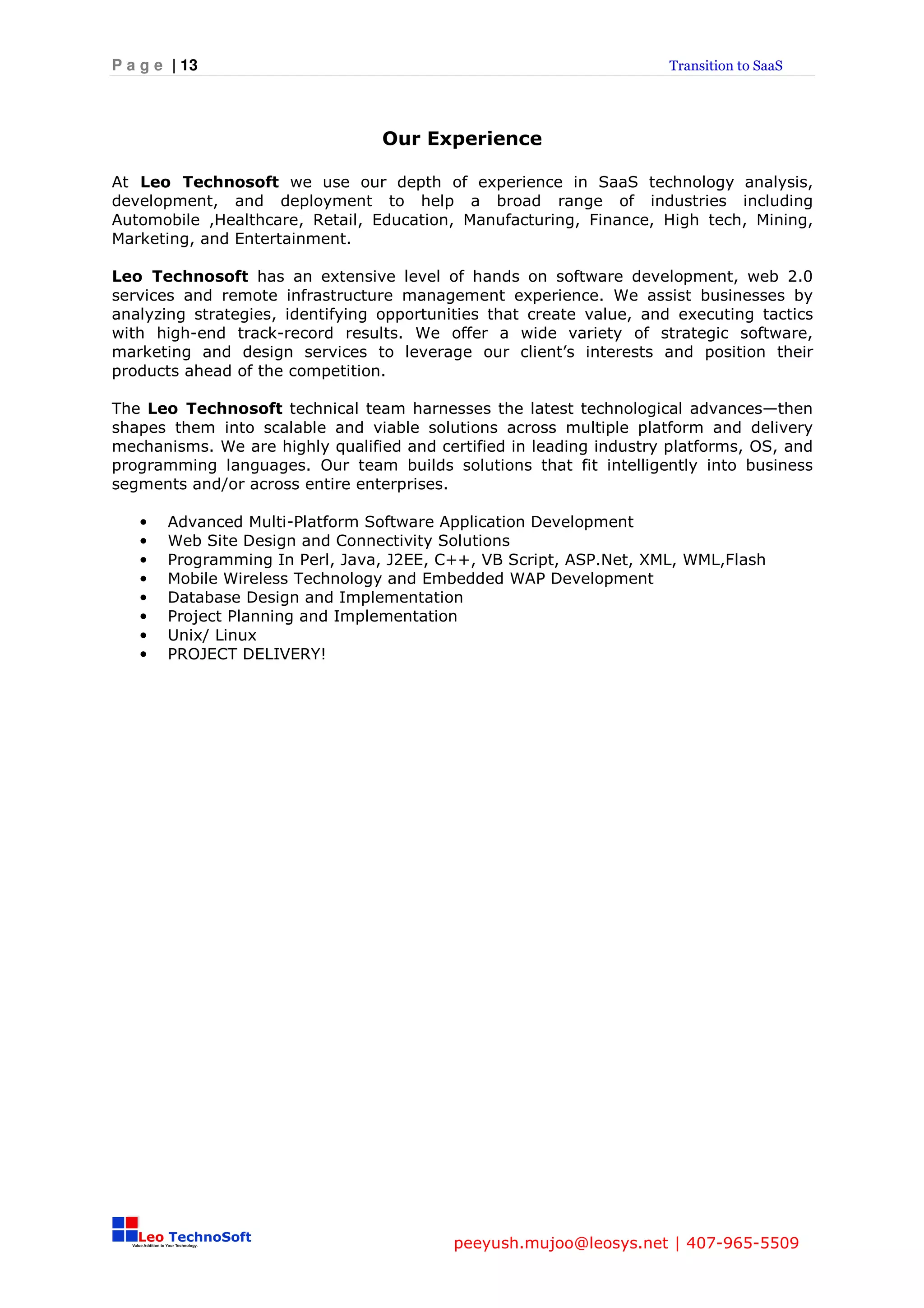 P a g e | 13                                                         Transition to SaaS




                                 Our Experience

At Leo Technosoft we use our depth of experience in SaaS technology analysis,
development, and deployment to help a broad range of industries including
Automobile ,Healthcare, Retail, Education, Manufacturing, Finance, High tech, Mining,
Marketing, and Entertainment.

Leo Technosoft has an extensive level of hands on software development, web 2.0
services and remote infrastructure management experience. We assist businesses by
analyzing strategies, identifying opportunities that create value, and executing tactics
with high-end track-record results. We offer a wide variety of strategic software,
marketing and design services to leverage our client’s interests and position their
products ahead of the competition.

The Leo Technosoft technical team harnesses the latest technological advances—then
shapes them into scalable and viable solutions across multiple platform and delivery
mechanisms. We are highly qualified and certified in leading industry platforms, OS, and
programming languages. Our team builds solutions that fit intelligently into business
segments and/or across entire enterprises.

   •   Advanced Multi-Platform Software Application Development
   •   Web Site Design and Connectivity Solutions
   •   Programming In Perl, Java, J2EE, C++, VB Script, ASP.Net, XML, WML,Flash
   •   Mobile Wireless Technology and Embedded WAP Development
   •   Database Design and Implementation
   •   Project Planning and Implementation
   •   Unix/ Linux
   •   PROJECT DELIVERY!




                                          peeyush.mujoo@leosys.net | 407-965-5509
 
