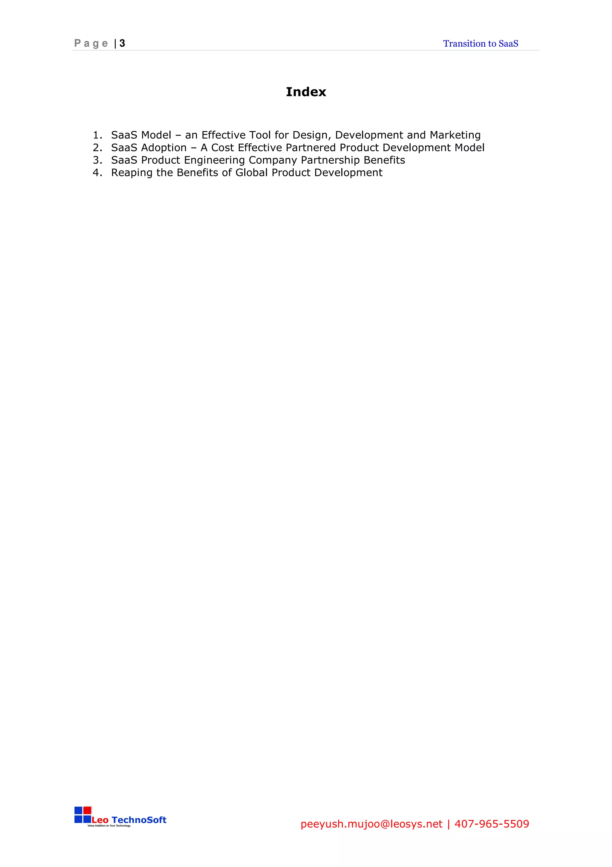 Page |3                                                            Transition to SaaS




                                      Index


  1.   SaaS Model – an Effective Tool for Design, Development and Marketing
  2.   SaaS Adoption – A Cost Effective Partnered Product Development Model
  3.   SaaS Product Engineering Company Partnership Benefits
  4.   Reaping the Benefits of Global Product Development




                                         peeyush.mujoo@leosys.net | 407-965-5509
 
