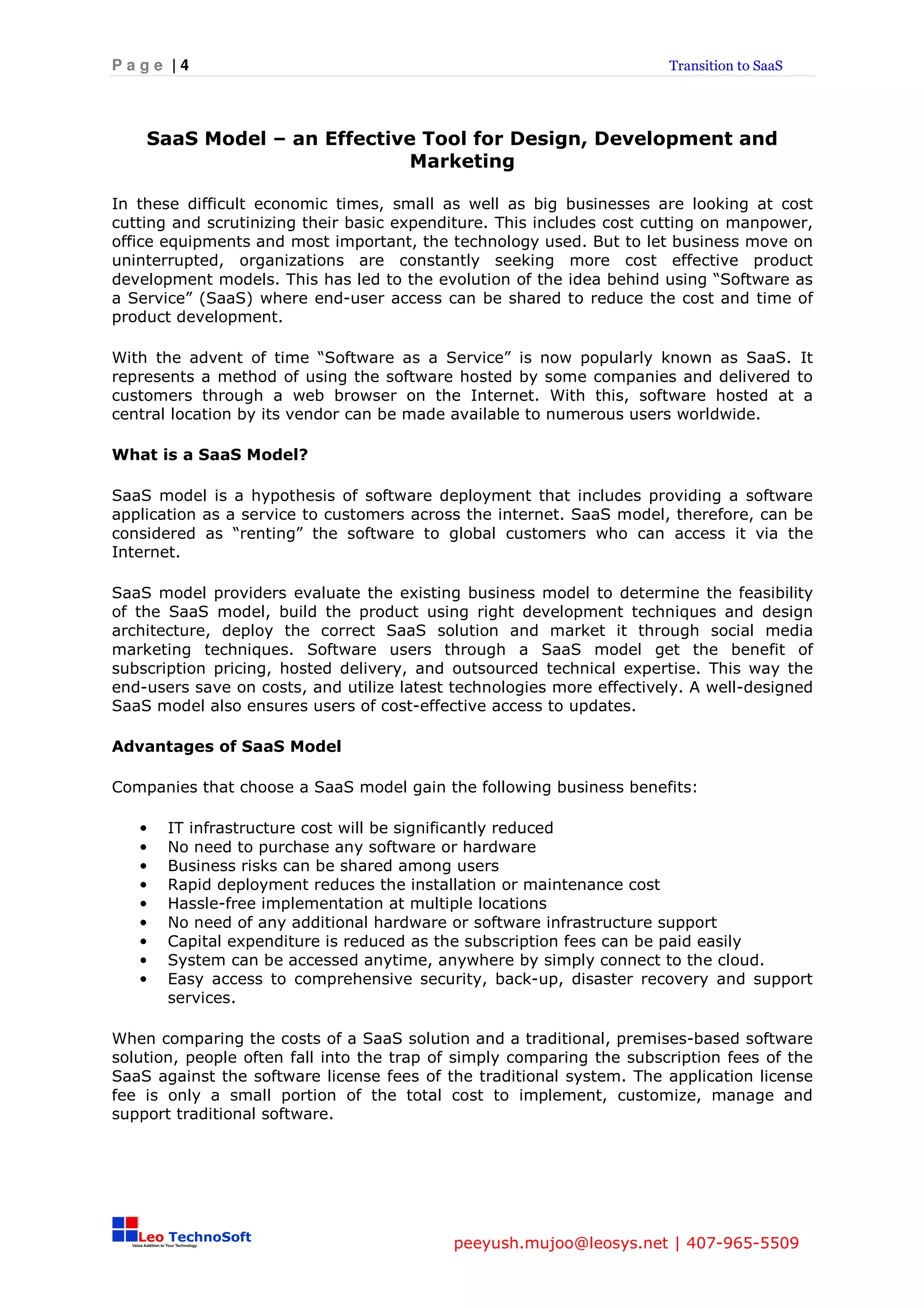 Page |4                                                                Transition to SaaS




    SaaS Model – an Effective Tool for Design, Development and
                            Marketing

In these difficult economic times, small as well as big businesses are looking at cost
cutting and scrutinizing their basic expenditure. This includes cost cutting on manpower,
office equipments and most important, the technology used. But to let business move on
uninterrupted, organizations are constantly seeking more cost effective product
development models. This has led to the evolution of the idea behind using “Software as
a Service” (SaaS) where end-user access can be shared to reduce the cost and time of
product development.

With the advent of time “Software as a Service” is now popularly known as SaaS. It
represents a method of using the software hosted by some companies and delivered to
customers through a web browser on the Internet. With this, software hosted at a
central location by its vendor can be made available to numerous users worldwide.

What is a SaaS Model?

SaaS model is a hypothesis of software deployment that includes providing a software
application as a service to customers across the internet. SaaS model, therefore, can be
considered as “renting” the software to global customers who can access it via the
Internet.

SaaS model providers evaluate the existing business model to determine the feasibility
of the SaaS model, build the product using right development techniques and design
architecture, deploy the correct SaaS solution and market it through social media
marketing techniques. Software users through a SaaS model get the benefit of
subscription pricing, hosted delivery, and outsourced technical expertise. This way the
end-users save on costs, and utilize latest technologies more effectively. A well-designed
SaaS model also ensures users of cost-effective access to updates.

Advantages of SaaS Model

Companies that choose a SaaS model gain the following business benefits:

   •   IT infrastructure cost will be significantly reduced
   •   No need to purchase any software or hardware
   •   Business risks can be shared among users
   •   Rapid deployment reduces the installation or maintenance cost
   •   Hassle-free implementation at multiple locations
   •   No need of any additional hardware or software infrastructure support
   •   Capital expenditure is reduced as the subscription fees can be paid easily
   •   System can be accessed anytime, anywhere by simply connect to the cloud.
   •   Easy access to comprehensive security, back-up, disaster recovery and support
       services.

When comparing the costs of a SaaS solution and a traditional, premises-based software
solution, people often fall into the trap of simply comparing the subscription fees of the
SaaS against the software license fees of the traditional system. The application license
fee is only a small portion of the total cost to implement, customize, manage and
support traditional software.




                                           peeyush.mujoo@leosys.net | 407-965-5509
 