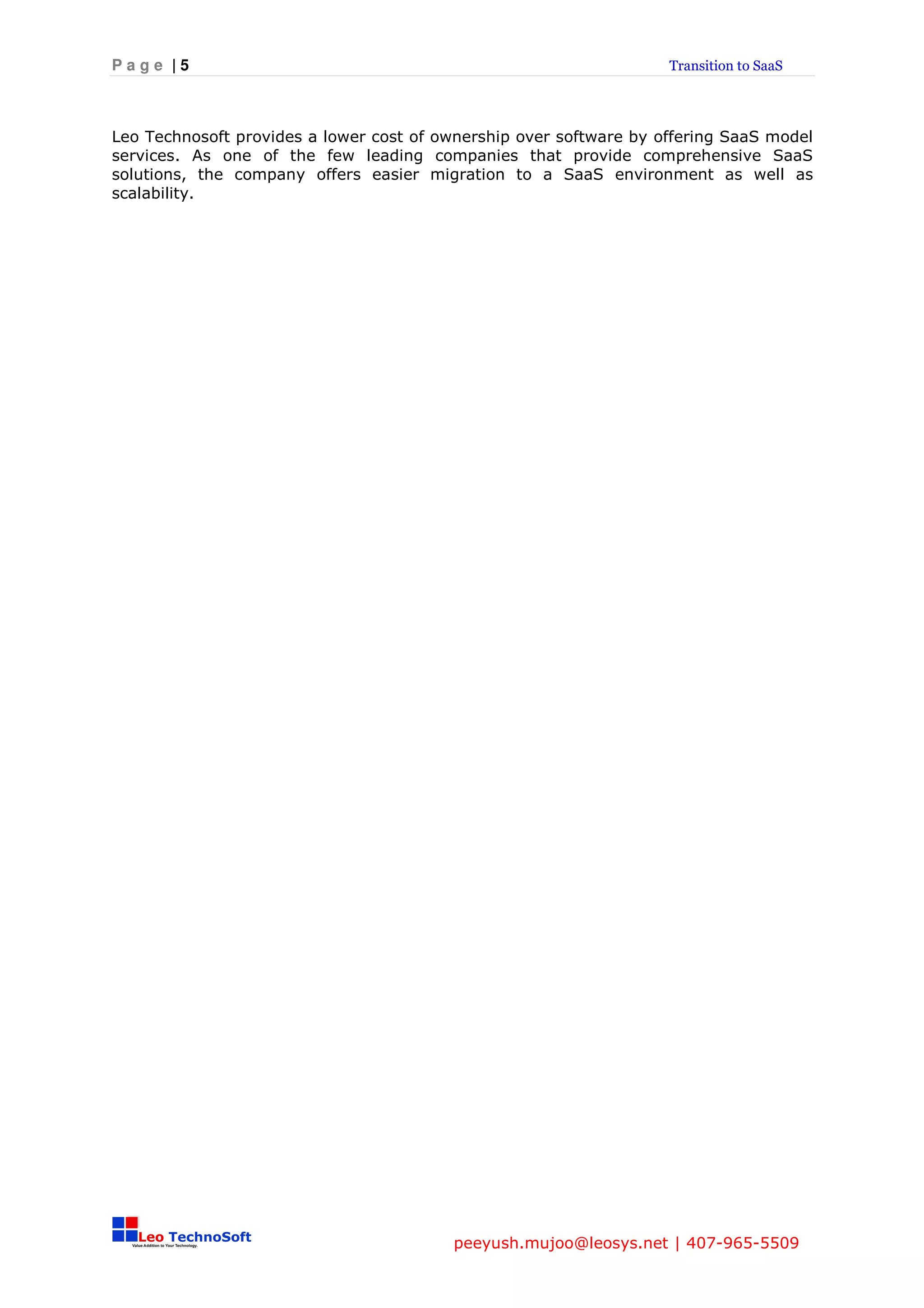 Page |5                                                             Transition to SaaS




Leo Technosoft provides a lower cost of ownership over software by offering SaaS model
services. As one of the few leading companies that provide comprehensive SaaS
solutions, the company offers easier migration to a SaaS environment as well as
scalability.




                                         peeyush.mujoo@leosys.net | 407-965-5509
 