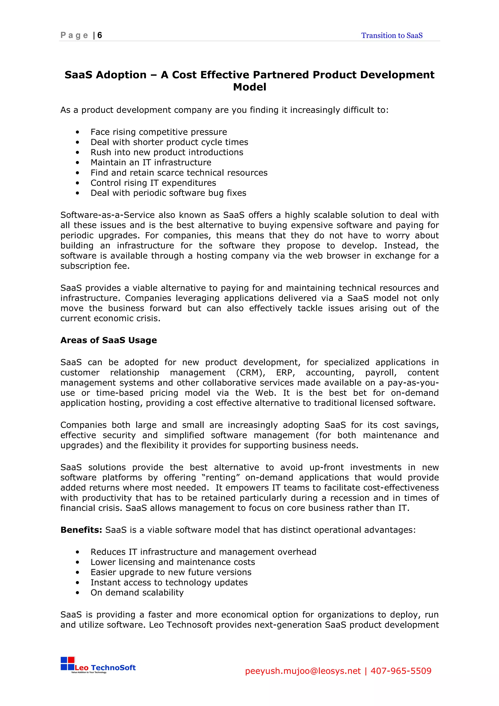 Page |6                                                                  Transition to SaaS




 SaaS Adoption – A Cost Effective Partnered Product Development
                              Model

As a product development company are you finding it increasingly difficult to:

   •   Face rising competitive pressure
   •   Deal with shorter product cycle times
   •   Rush into new product introductions
   •   Maintain an IT infrastructure
   •   Find and retain scarce technical resources
   •   Control rising IT expenditures
   •   Deal with periodic software bug fixes

Software-as-a-Service also known as SaaS offers a highly scalable solution to deal with
all these issues and is the best alternative to buying expensive software and paying for
periodic upgrades. For companies, this means that they do not have to worry about
building an infrastructure for the software they propose to develop. Instead, the
software is available through a hosting company via the web browser in exchange for a
subscription fee.

SaaS provides a viable alternative to paying for and maintaining technical resources and
infrastructure. Companies leveraging applications delivered via a SaaS model not only
move the business forward but can also effectively tackle issues arising out of the
current economic crisis.

Areas of SaaS Usage

SaaS can be adopted for new product development, for specialized applications in
customer relationship management (CRM), ERP, accounting, payroll, content
management systems and other collaborative services made available on a pay-as-you-
use or time-based pricing model via the Web. It is the best bet for on-demand
application hosting, providing a cost effective alternative to traditional licensed software.

Companies both large and small are increasingly adopting SaaS for its cost savings,
effective security and simplified software management (for both maintenance and
upgrades) and the flexibility it provides for supporting business needs.

SaaS solutions provide the best alternative to avoid up-front investments in new
software platforms by offering “renting” on-demand applications that would provide
added returns where most needed. It empowers IT teams to facilitate cost-effectiveness
with productivity that has to be retained particularly during a recession and in times of
financial crisis. SaaS allows management to focus on core business rather than IT.

Benefits: SaaS is a viable software model that has distinct operational advantages:

   •   Reduces IT infrastructure and management overhead
   •   Lower licensing and maintenance costs
   •   Easier upgrade to new future versions
   •   Instant access to technology updates
   •   On demand scalability

SaaS is providing a faster and more economical option for organizations to deploy, run
and utilize software. Leo Technosoft provides next-generation SaaS product development




                                             peeyush.mujoo@leosys.net | 407-965-5509
 
