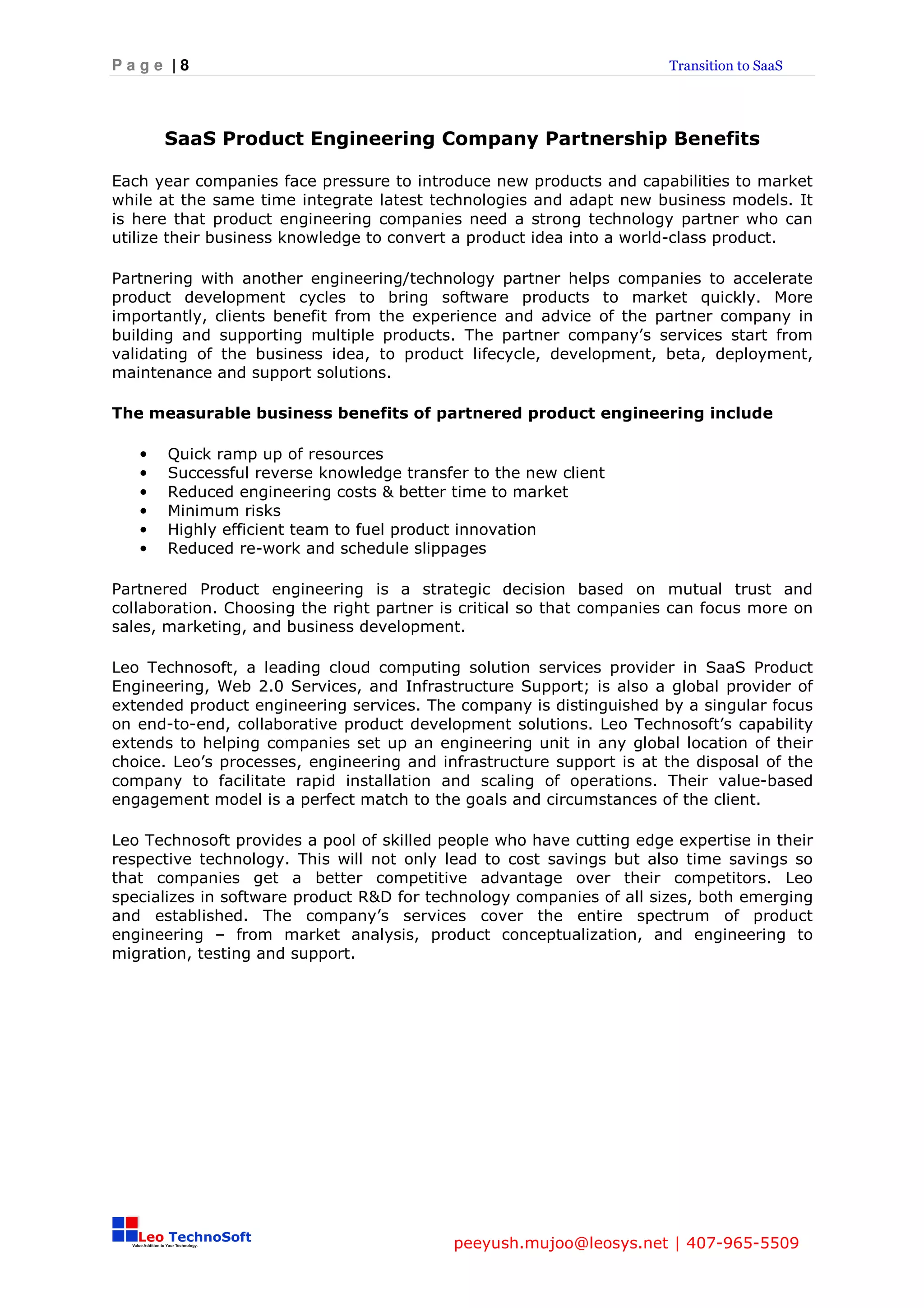 Page |8                                                               Transition to SaaS




       SaaS Product Engineering Company Partnership Benefits

Each year companies face pressure to introduce new products and capabilities to market
while at the same time integrate latest technologies and adapt new business models. It
is here that product engineering companies need a strong technology partner who can
utilize their business knowledge to convert a product idea into a world-class product.

Partnering with another engineering/technology partner helps companies to accelerate
product development cycles to bring software products to market quickly. More
importantly, clients benefit from the experience and advice of the partner company in
building and supporting multiple products. The partner company’s services start from
validating of the business idea, to product lifecycle, development, beta, deployment,
maintenance and support solutions.

The measurable business benefits of partnered product engineering include

   •   Quick ramp up of resources
   •   Successful reverse knowledge transfer to the new client
   •   Reduced engineering costs & better time to market
   •   Minimum risks
   •   Highly efficient team to fuel product innovation
   •   Reduced re-work and schedule slippages

Partnered Product engineering is a strategic decision based on mutual trust and
collaboration. Choosing the right partner is critical so that companies can focus more on
sales, marketing, and business development.

Leo Technosoft, a leading cloud computing solution services provider in SaaS Product
Engineering, Web 2.0 Services, and Infrastructure Support; is also a global provider of
extended product engineering services. The company is distinguished by a singular focus
on end-to-end, collaborative product development solutions. Leo Technosoft’s capability
extends to helping companies set up an engineering unit in any global location of their
choice. Leo’s processes, engineering and infrastructure support is at the disposal of the
company to facilitate rapid installation and scaling of operations. Their value-based
engagement model is a perfect match to the goals and circumstances of the client.

Leo Technosoft provides a pool of skilled people who have cutting edge expertise in their
respective technology. This will not only lead to cost savings but also time savings so
that companies get a better competitive advantage over their competitors. Leo
specializes in software product R&D for technology companies of all sizes, both emerging
and established. The company’s services cover the entire spectrum of product
engineering – from market analysis, product conceptualization, and engineering to
migration, testing and support.




                                           peeyush.mujoo@leosys.net | 407-965-5509
 