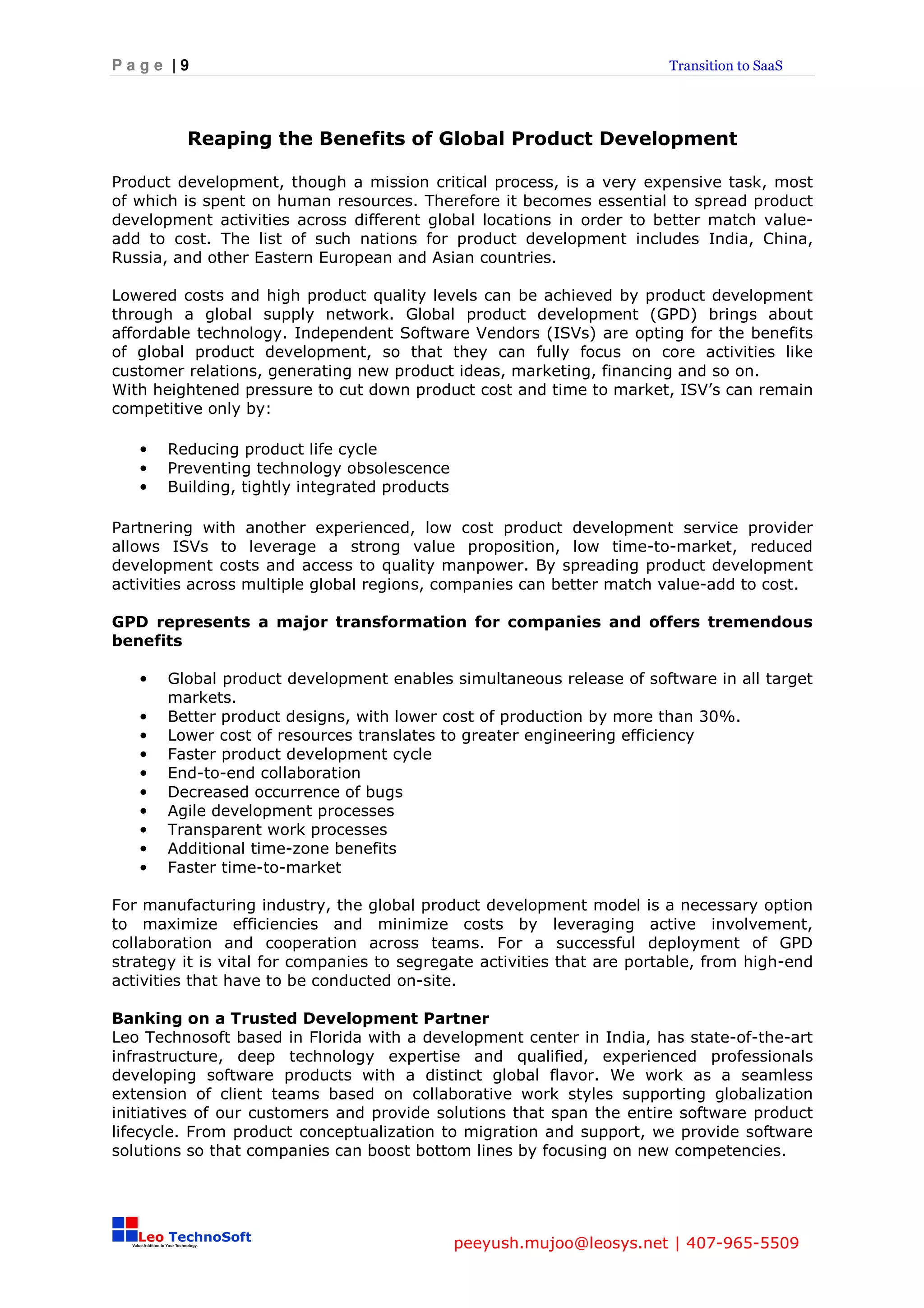 Page |9                                                                 Transition to SaaS




         Reaping the Benefits of Global Product Development

Product development, though a mission critical process, is a very expensive task, most
of which is spent on human resources. Therefore it becomes essential to spread product
development activities across different global locations in order to better match value-
add to cost. The list of such nations for product development includes India, China,
Russia, and other Eastern European and Asian countries.

Lowered costs and high product quality levels can be achieved by product development
through a global supply network. Global product development (GPD) brings about
affordable technology. Independent Software Vendors (ISVs) are opting for the benefits
of global product development, so that they can fully focus on core activities like
customer relations, generating new product ideas, marketing, financing and so on.
With heightened pressure to cut down product cost and time to market, ISV’s can remain
competitive only by:

   •   Reducing product life cycle
   •   Preventing technology obsolescence
   •   Building, tightly integrated products

Partnering with another experienced, low cost product development service provider
allows ISVs to leverage a strong value proposition, low time-to-market, reduced
development costs and access to quality manpower. By spreading product development
activities across multiple global regions, companies can better match value-add to cost.

GPD represents a major transformation for companies and offers tremendous
benefits

   •   Global product development enables simultaneous release of software in all target
       markets.
   •   Better product designs, with lower cost of production by more than 30%.
   •   Lower cost of resources translates to greater engineering efficiency
   •   Faster product development cycle
   •   End-to-end collaboration
   •   Decreased occurrence of bugs
   •   Agile development processes
   •   Transparent work processes
   •   Additional time-zone benefits
   •   Faster time-to-market

For manufacturing industry, the global product development model is a necessary option
to maximize efficiencies and minimize costs by leveraging active involvement,
collaboration and cooperation across teams. For a successful deployment of GPD
strategy it is vital for companies to segregate activities that are portable, from high-end
activities that have to be conducted on-site.

Banking on a Trusted Development Partner
Leo Technosoft based in Florida with a development center in India, has state-of-the-art
infrastructure, deep technology expertise and qualified, experienced professionals
developing software products with a distinct global flavor. We work as a seamless
extension of client teams based on collaborative work styles supporting globalization
initiatives of our customers and provide solutions that span the entire software product
lifecycle. From product conceptualization to migration and support, we provide software
solutions so that companies can boost bottom lines by focusing on new competencies.




                                               peeyush.mujoo@leosys.net | 407-965-5509
 