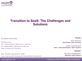 Transition to SaaS: The Challenges and Solutions Panelists: Dani Shomron SaaS Expert, Calia Consulting Janaki Jayachandran Head – SaaS Specialization, Aspire Systems Moderator: Kanchana Rajagopalan Marketing, Aspire Systems For Webinar Audio, Dial in: Conference Line US:  1 888 436 6494/ 1 866 581 2411 (Toll Free) UK:  08000518866/  08081681734 (Toll Free) Audio Conference ID: 30300218  Date: Thursday, September 24 th , 2009   Time: 12:00 noon ET/ 09:00 AM PT/ 05:00 PM BST/ 09:30 PM IST 