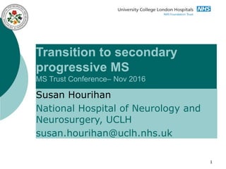 1
Transition to secondary
progressive MS
MS Trust Conference– Nov 2016
Susan Hourihan
National Hospital of Neurology and
Neurosurgery, UCLH
susan.hourihan@uclh.nhs.uk
 