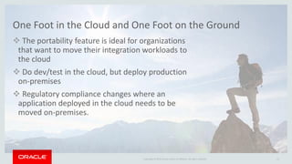 Copyright © 2015 Oracle and/or its affiliates. All rights reserved.
One Foot in the Cloud and One Foot on the Ground
 The portability feature is ideal for organizations
that want to move their integration workloads to
the cloud
 Do dev/test in the cloud, but deploy production
on-premises
 Regulatory compliance changes where an
application deployed in the cloud needs to be
moved on-premises.
21
 