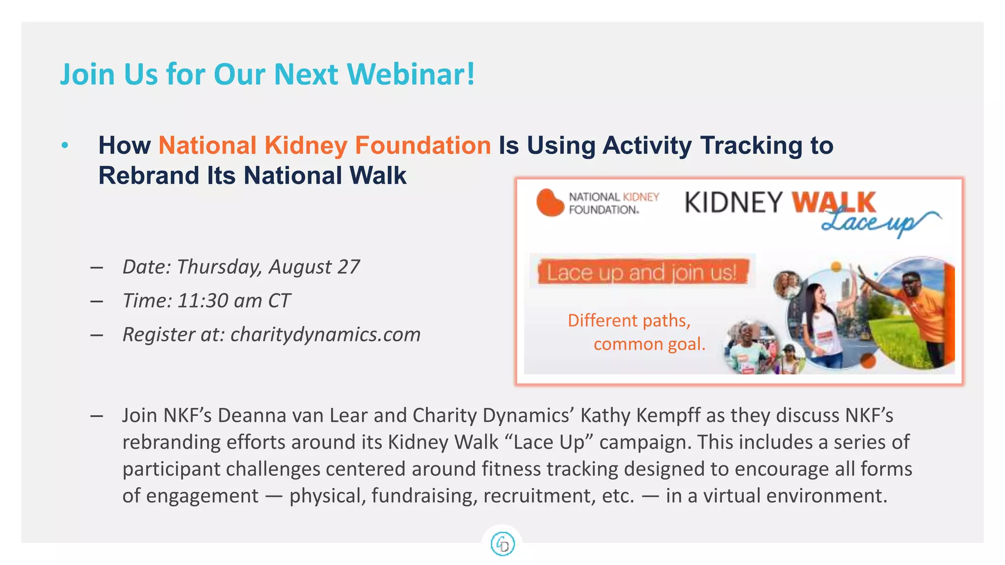 – Date: Thursday, August 27
– Time: 11:30 am CT
– Register at: charitydynamics.com
– Join NKF’s Deanna van Lear and Charity Dynamics’ Kathy Kempff as they discuss NKF’s
rebranding efforts around its Kidney Walk “Lace Up” campaign. This includes a series of
participant challenges centered around fitness tracking designed to encourage all forms
of engagement — physical, fundraising, recruitment, etc. — in a virtual environment.
• How National Kidney Foundation Is Using Activity Tracking to
Rebrand Its National Walk
Join Us for Our Next Webinar!
Different paths,
common goal.
 