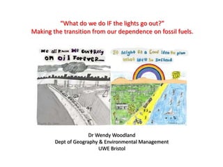 “What do we do IF the lights go out?” Making the transition from our dependence on fossil fuels. Dr Wendy Woodland Dept of Geography & Environmental Management UWE Bristol 