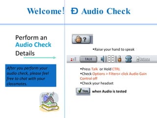 Welcome ! – Audio Check

    Perform an
    Audio Check
                                  •Raise your hand to speak
    Details

After you perform your     •Press Talk or Hold CTRL
audio check, please feel   •Check Options > Filters< click Audio Gain
free to chat with your     Control off
classmates.                •Check your headset

                                  when Audio is tested
 
