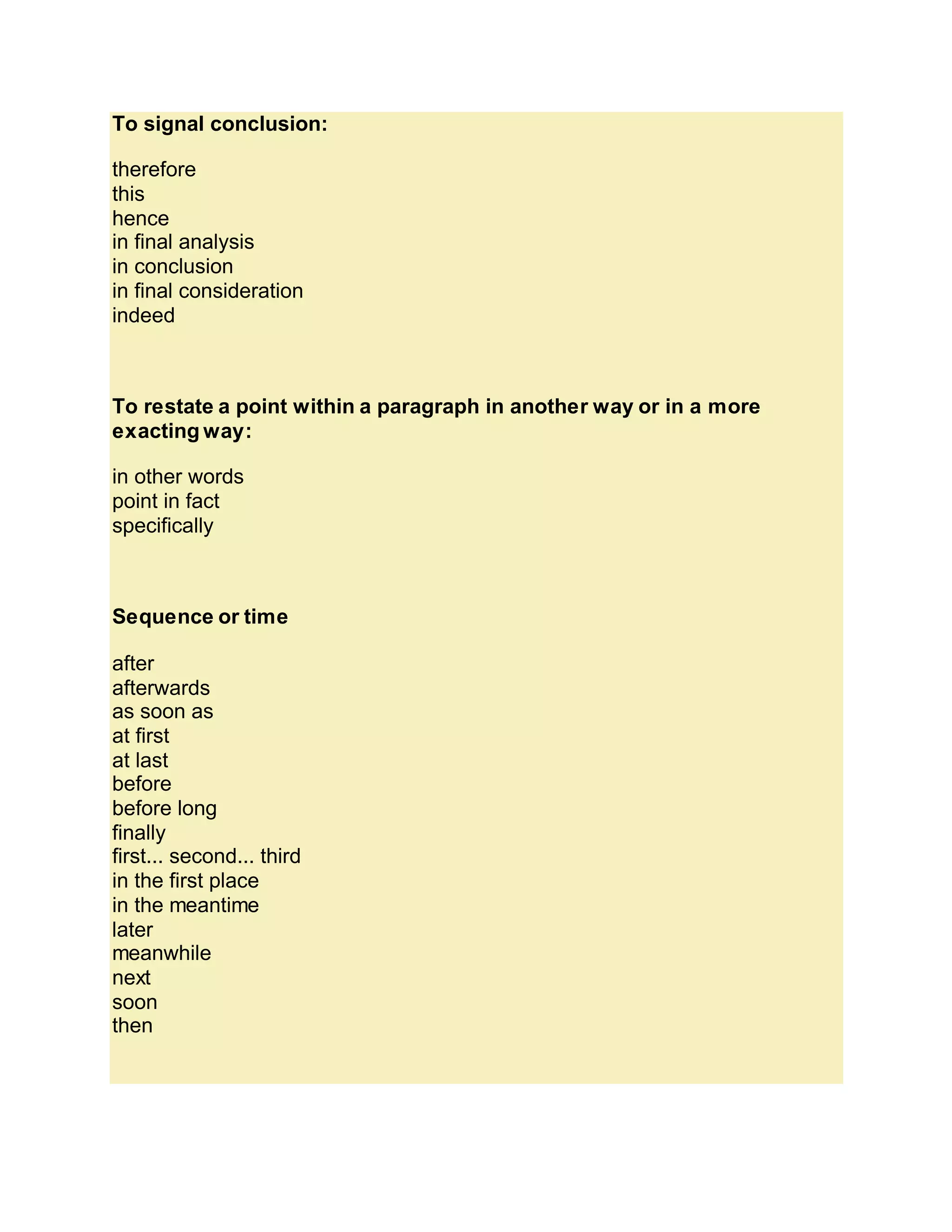 To signal conclusion:
therefore
this
hence
in final analysis
in conclusion
in final consideration
indeed
To restate a point within a paragraph in another way or in a more
exacting way:
in other words
point in fact
specifically
Sequence or time
after
afterwards
as soon as
at first
at last
before
before long
finally
first... second... third
in the first place
in the meantime
later
meanwhile
next
soon
then
 