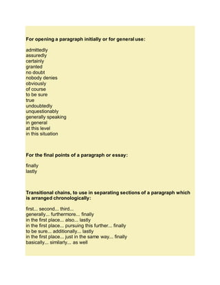 For opening a paragraph initially or for general use:
admittedly
assuredly
certainly
granted
no doubt
nobody denies
obviously
of course
to be sure
true
undoubtedly
unquestionably
generally speaking
in general
at this level
in this situation
For the final points of a paragraph or essay:
finally
lastly
Transitional chains, to use in separating sections of a paragraph which
is arranged chronologically:
first... second... third...
generally... furthermore... finally
in the first place... also... lastly
in the first place... pursuing this further... finally
to be sure... additionally... lastly
in the first place... just in the same way... finally
basically... similarly... as well
 