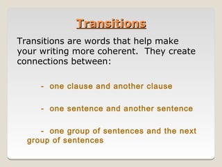 Transitions
Transitions are words that help make
your writing more coherent. They create
connections between:

     - one clause and another clause

     - one sentence and another sentence

     - one group of sentences and the next
  group of sentences
 