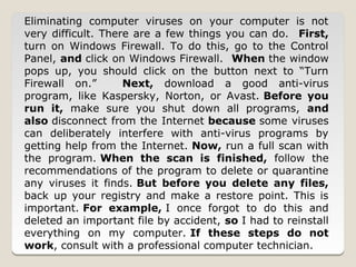 Eliminating computer viruses on your computer is not
very difficult. There are a few things you can do. First,
turn on Windows Firewall. To do this, go to the Control
Panel, and click on Windows Firewall. When the window
pops up, you should click on the button next to “Turn
Firewall on.”       Next, download a good anti-virus
program, like Kaspersky, Norton, or Avast. Before you
run it, make sure you shut down all programs, and
also disconnect from the Internet because some viruses
can deliberately interfere with anti-virus programs by
getting help from the Internet. Now, run a full scan with
the program. When the scan is finished, follow the
recommendations of the program to delete or quarantine
any viruses it finds. But before you delete any files,
back up your registry and make a restore point. This is
important. For example, I once forgot to do this and
deleted an important file by accident, so I had to reinstall
everything on my computer. If these steps do not
work, consult with a professional computer technician.
 