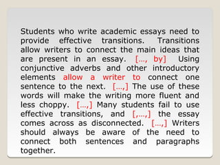 Students who write academic essays need to
provide effective transitions.   Transitions
allow writers to connect the main ideas that
are present in an essay. […, by]       Using
conjunctive adverbs and other introductory
elements allow a writer to connect one
sentence to the next. […,] The use of these
words will make the writing more fluent and
less choppy. […,] Many students fail to use
effective transitions, and [,…,] the essay
comes across as disconnected. […,] Writers
should always be aware of the need to
connect both sentences and paragraphs
together.
 