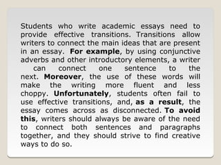 Students who write academic essays need to
provide effective transitions. Transitions allow
writers to connect the main ideas that are present
in an essay. For example, by using conjunctive
adverbs and other introductory elements, a writer
    can    connect    one    sentence     to   the
next. Moreover, the use of these words will
make the writing more fluent and less
choppy. Unfortunately, students often fail to
use effective transitions, and, as a result, the
essay comes across as disconnected. To avoid
this, writers should always be aware of the need
to connect both sentences and paragraphs
together, and they should strive to find creative
ways to do so.
 