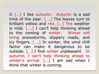  […] I like autumn. Autumn is a sad
time of the year. […,] The leaves turn to
brilliant yellow and red. […] The weather
is mild. […,] I can’t help thinking ahead
to the coming of winter.       Winter will
bring snowstorms, slippery roads, and
icy fingers. […,] In winter, the wind chill
factor can make it dangerous to be
outside. […] I find winter unpleasant. In
autumn, I can’t help thinking ahead to
winter’s arrival. […] I am sad when I
think that winter is coming.
 