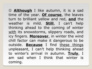  Although I like autumn, it is a sad
time of the year. Of course, the leaves
turn to brilliant yellow and red, and the
weather is mild. Still, I can’t help
thinking ahead to the coming of winter
with its snowstorms, slippery roads, and
icy fingers. Moreover, in winter the wind
chill factor can make it dangerous to be
outside. Because I find these things
unpleasant, I can’t help thinking ahead
to winter’s arrival in autumn. Truly, I
am sad when I think that winter is
coming.
 