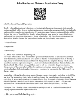 John Bowlby and Maternal Deprivation Essay
John Bowlby and Maternal Deprivation
Bowlby believed that maternal behaviour was instinctive in humans as it appears to be in animals.
Mothers and their babies form an instinctive attachment to each other using genetically inherited skills
such as smiling, grasping, crying and so on. If a separation occurs between mother and infant within
the first few years of the child s life, Bowlby believed that the bond would be irreversibly broken,
leading to severe emotional consequences for the infant in later life. He referred to this as maternal
deprivation. Bowlby claimed that maternal deprivation had the following consequences:
1. Aggressiveness
5. Depression
2. Delinquency
6. ... Show more content on Helpwriting.net ...
The recent debates about child abuse and the question of whether or not to remove at risk children
from their natural parents can be seen to be related to the idea of maternal deprivation. If Bowlby is
right, it may be better to leave such children with their parents the long term damage which could
result from maternal deprivation might be a more important consideration than the risk of abuse. On
the other hand, if Bowlby is wrong, children could be left in a potentially dangerous situation.
However, one of the major effects of Bowlby s claims was to direct greater attention to the child s
emotional and psychological needs, which weren t considered as important in the 1920 s and 30 s as
they are today.
Much of the evidence Bowlby uses to support his views comes from studies carried out in the 1950 s
and 60 s. The nature of the issues being investigated meant that controlled experiments couldn t be
carried out. It would not be possible to separate children from their mothers in an experiment! Because
control of variables was difficult, clear conclusions were difficult to draw. Other evidence from
psychoanalytic case studies or from animal studies must also be interpreted very carefully.
During the 1970 s Bowlby s view came under increasing criticism as a result of other studies of
varying degrees of maternal deprivation which
... Get more on HelpWriting.net ...
 