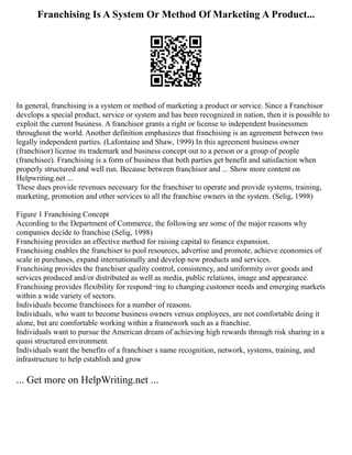 Franchising Is A System Or Method Of Marketing A Product...
In general, franchising is a system or method of marketing a product or service. Since a Franchisor
develops a special product, service or system and has been recognized in nation, then it is possible to
exploit the current business. A franchisor grants a right or license to independent businessmen
throughout the world. Another definition emphasizes that franchising is an agreement between two
legally independent parties. (Lafontaine and Shaw, 1999) In this agreement business owner
(franchisor) license its trademark and business concept out to a person or a group of people
(franchisee). Franchising is a form of business that both parties get benefit and satisfaction when
properly structured and well run. Because between franchisor and ... Show more content on
Helpwriting.net ...
These dues provide revenues necessary for the franchiser to operate and provide systems, training,
marketing, promotion and other services to all the franchise owners in the system. (Selig, 1998)
Figure 1 Franchising Concept
According to the Department of Commerce, the following are some of the major reasons why
companies decide to franchise (Selig, 1998)
Franchising provides an effective method for raising capital to finance expansion.
Franchising enables the franchiser to pool resources, advertise and promote, achieve economies of
scale in purchases, expand internationally and develop new products and services.
Franchising provides the franchiser quality control, consistency, and uniformity over goods and
services produced and/or distributed as well as media, public relations, image and appearance.
Franchising provides flexibility for respond¬ing to changing customer needs and emerging markets
within a wide variety of sectors.
Individuals become franchisees for a number of reasons.
Individuals, who want to become business owners versus employees, are not comfortable doing it
alone, but are comfortable working within a framework such as a franchise.
Individuals want to pursue the American dream of achieving high rewards through risk sharing in a
quasi structured environment.
Individuals want the benefits of a franchiser s name recognition, network, systems, training, and
infrastructure to help establish and grow
... Get more on HelpWriting.net ...
 