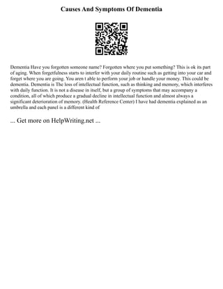 Causes And Symptoms Of Dementia
Dementia Have you forgotten someone name? Forgotten where you put something? This is ok its part
of aging. When forgetfulness starts to interfer with your daily routine such as getting into your car and
forget where you are going. You aren t able to perform your job or handle your money. This could be
dementia. Dementia is The loss of intellectual function, such as thinking and memory, which interferes
with daily function. It is not a disease in itself, but a group of symptoms that may accompany a
condition, all of which produce a gradual decline in intellectual function and almost always a
significant deterioration of memory. (Health Reference Center) I have had dementia explained as an
umbrella and each panel is a different kind of
... Get more on HelpWriting.net ...
 