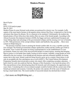Modern Pirates
David Taylor
Ellis
INTS 2130 Analysis paper
Mar 29, 2015
Modern Pirates In some fictional works pirates are portrayed in a heroic way. For example, Luffy,
captain of the main band of pirates in the popular anime cartoon One Piece, is depicted as a fun loving
adventurer that chases his dreams. He is a character to be emulated. Unfortunately, the modern day
Somali pirates of East Africa have that similar effect on some of the Somali people. According to the
African Economic Development Institute (AEDI), the bigger and more sophisticated European and
Asian fishing ships took advantage of the governmental collapse and the ensuing civil war in Somalia
in 1991. With permission of the corrupt military leaders and landlords, they greedily ... Show more
content on Helpwriting.net ...
. . . The presence of pirates seems to prolong the Somali conflict (40). In a way, a terrible cycle has
now emerged. The Somali governmental collapse sparked the conflict and the conflict gave birth to
the pirates. Now it seems the pirates are being counterproductive in the establishment of a new
government. Pirates are some of the most powerful people in central regions, meaning that bringing
them to justice is a lot harder than simply issuing an arrest warrant. Arguably, young people are most
affected by the rise in piracy. Even though private business and end consumers globally are losing
money due to this issue, Somali youth are being forced to grow up in a country where piracy is not
only an acceptable job, but a prestigious one as well (AEDI 5). The United Nations Development
Programme Somalia interviewed and ex pirate who stated, After completing secondary education ... I
had to look for a job, but could not find one. Because of this frustration, I was lured into piracy (41).
This man professes to have desired going about life honestly and with integrity; the opportunity just
wasn t there. Considering this to be an isolated example would be foolish with the current state of the
Somali government and economy. Currently, the pirates who operate off of the coast of Somalia are
having a much harder time. The recent number of successful attacks has declined due to better
... Get more on HelpWriting.net ...
 