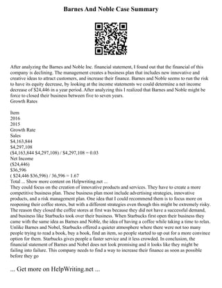 Barnes And Noble Case Summary
After analyzing the Barnes and Noble Inc. financial statement, I found out that the financial of this
company is declining. The management creates a business plan that includes new innovative and
creative ideas to attract customers, and increase their finance. Barnes and Noble seems to run the risk
to have its equity decrease, by looking at the income statements we could determine a net income
decrease of $24,446 in a year period. After analyzing this I realized that Barnes and Noble might be
force to closed their business between five to seven years.
Growth Rates
Item
2016
2015
Growth Rate
Sales
$4,163,844
$4,297,108
($4,163,844 $4,297,108) / $4,297,108 = 0.03
Net Income
($24,446)
$36,596
( $24,446 $36,596) / 36,596 = 1.67
Total ... Show more content on Helpwriting.net ...
They could focus on the creation of innovative products and services. They have to create a more
competitive business plan. These business plan most include advertising strategies, innovative
products, and a risk management plan. One idea that I could recommend them is to focus more on
reopening their coffee stores, but with a different strategies even though this might be extremely risky.
The reason they closed the coffee stores at first was because they did not have a successful demand,
and business like Starbucks took over their business. When Starbucks first open their business they
came with the same idea as Barnes and Noble, the idea of having a coffee while taking a time to relax.
Unlike Barnes and Nobel, Starbucks offered a quieter atmosphere where there were not too many
people trying to read a book, buy a book, find an item, so people started to up out for a more convince
option for them. Starbucks gives people a faster service and it less crowded. In conclusion, the
financial statement of Barnes and Nobel does not look promising and it looks like they might be
failing into failure. This company needs to find a way to increase their finance as soon as possible
before they go
... Get more on HelpWriting.net ...
 