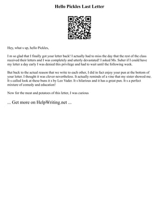 Hello Pickles Last Letter
Hey, what s up, hello Pickles,
I m so glad that I finally got your letter back! I actually had to miss the day that the rest of the class
received their letters and I was completely and utterly devastated! I asked Ms. Suber if I could have
my letter a day early I was denied this privilege and had to wait until the following week.
But back to the actual reason that we write to each other, I did in fact enjoy your pun at the bottom of
your letter. I thought it was clever nevertheless. It actually reminds of a vine that my sister showed me.
It s called look at these buns it s by Leo Vader. It s hilarious and it has a great pun. It s a perfect
mixture of comedy and education!
Now for the meat and potatoes of this letter, I was curious
... Get more on HelpWriting.net ...
 