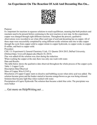 An Experiment On The Reaction Of Acid And Decanting Has On...
Purpose:
It s important for reactions in aqueous solutions to reach equilibrium, meaning that both products and
reactants need to be present before continuing to the next reaction or next step. In this experiment,
copper was changed through eight different reactions. Throughout the process, qualitative
observations were recorded to see what effect each type of acid and decanting has on copper. All of
these steps were successfully completed by using different acidic solutions and zinc to take copper
through the cycle from copper solid to copper nitrate to copper hydroxide, to copper oxide, to copper
II sulfate, and back to copper solid.
Procedure:
CHE 131 Experiment 8, General Chemistry I Lab, 131 Quarter 2014 2015, DePaul University.
[Online] https://www.d2l.depaul.edu (March 10, 2015)
Zinc was added till the solution was clear during the reduction.
When washing the copper at the end, there was only one wash with water.
Data and Results:
The table below shows the qualitative date observed throughout the whole process of the copper cycle.
Table 1: Copper Cycle
Description Data Observed
Mass of Copper Wire 0.3165 g
Dissolution of Copper Copper starts to dissolve and bubbling occurs when nitric acid was added. The
solution became green and the beaker started to become orange/brown as gas was being released.
Solution then became light blue when washed with water.
Precipitation of Cupric Hydroxide The solution then became a dark blue color. The precipitate was
more bulker
... Get more on HelpWriting.net ...
 
