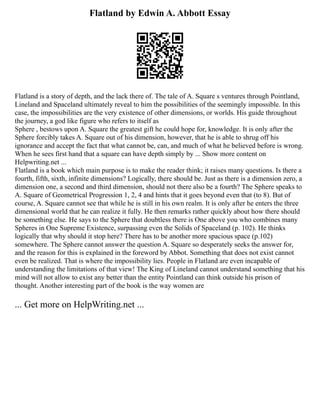 Flatland by Edwin A. Abbott Essay
Flatland is a story of depth, and the lack there of. The tale of A. Square s ventures through Pointland,
Lineland and Spaceland ultimately reveal to him the possibilities of the seemingly impossible. In this
case, the impossibilities are the very existence of other dimensions, or worlds. His guide throughout
the journey, a god like figure who refers to itself as
Sphere , bestows upon A. Square the greatest gift he could hope for, knowledge. It is only after the
Sphere forcibly takes A. Square out of his dimension, however, that he is able to shrug off his
ignorance and accept the fact that what cannot be, can, and much of what he believed before is wrong.
When he sees first hand that a square can have depth simply by ... Show more content on
Helpwriting.net ...
Flatland is a book which main purpose is to make the reader think; it raises many questions. Is there a
fourth, fifth, sixth, infinite dimensions? Logically, there should be. Just as there is a dimension zero, a
dimension one, a second and third dimension, should not there also be a fourth? The Sphere speaks to
A. Square of Geometrical Progression 1, 2, 4 and hints that it goes beyond even that (to 8). But of
course, A. Square cannot see that while he is still in his own realm. It is only after he enters the three
dimensional world that he can realize it fully. He then remarks rather quickly about how there should
be something else. He says to the Sphere that doubtless there is One above you who combines many
Spheres in One Supreme Existence, surpassing even the Solids of Spaceland (p. 102). He thinks
logically that why should it stop here? There has to be another more spacious space (p.102)
somewhere. The Sphere cannot answer the question A. Square so desperately seeks the answer for,
and the reason for this is explained in the foreword by Abbot. Something that does not exist cannot
even be realized. That is where the impossibility lies. People in Flatland are even incapable of
understanding the limitations of that view! The King of Lineland cannot understand something that his
mind will not allow to exist any better than the entity Pointland can think outside his prison of
thought. Another interesting part of the book is the way women are
... Get more on HelpWriting.net ...
 