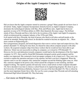 Origins of the Apple Computer Company Essay
Did you know that the Apple computer started in someone s garage? Many people do not know how it
all started. Today, Apple Computer Incorporated, formerly known as Apple Computer Company,
dominates the technological industry with Mac, iPod, and iPhone sales. Apple had its best ever
quarterly revenue of $1.58 billion dollars in 2008 ( Best Quarterly Revenue n.pag.). The brilliant
minds of Steve Wozniak and Steve Jobs led to the inventions of the Apple I and Apple II computers,
which revolutionized the computer industry of the 1970s and 1980s.
It all started with Steve Wozniak, the kind of person who liked to tell jokes and pull pranks at the
schools he attended. During high school, he decided he wanted to become an engineer. He ... Show
more content on Helpwriting.net ...
Steve programmed, designed, and tested diagnostics that went to various input and output devices, like
printers (Kendall 17). During his time there, he shared his ideas about computer projects with other
workers. He acquired computer chips from these workers that he would not have been able to get
otherwise. Telnet was not successful at selling its computer, so it closed in 1970 (Kendall 17).
However, his love and dedication towards computers would lead to the development of the first Apple
computer. In 1971, Steve and his friend Bill Hernandez designed a pretty good computer and his
mother was impressed. She contacted a local newspaper company to do a report on it. They were very
excited to explain the operation and specs to the reporter, but that is not how it happened. When the
reporter came to see the computer, they started the computer up and the blinking lights came on. After
that, someone stepped on the power cord, which caused the computer to start smoking, and then
stopped working. The reporter quickly left and only wrote a small article on their computer (Kendall
18). Steve decided it was time to choose a school based on its engineering program. He chose to go to
the University of California at Berkeley, because it was one of the best (Kendall 19). This is where he
met the most important friend, Steve Jobs. He was five years younger than Wozniak and still attending
Homestead High School (Kendall 20). They had many
... Get more on HelpWriting.net ...
 