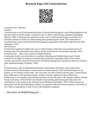 Research Paper On Constructivism
Constructivism: A Review
Abstract
Constructivism is an all encompassing theory of learning that emerged as a prevailing paradigm in the
last part of the twentieth century. Constructivism is a theory which brings cogitation to pedagogy
(Bruner, 1966). Constructivism capitalizes on the ways in which human beings create their own
personal construct of reality by understanding and experiencing the world. The cornerstone of
constructivism is that constructing personal meaning is ingrained in individuals right from the birth
(Vygotsky, 1978).
The Overview
Constructivist approach explains the ways in which learners make their own personal senses of
learning tasks, the environment, the teacher, and the actual process of learning (Vygotsky, 1962).
Constructivism ... Show more content on Helpwriting.net ...
In education teacher acts more akin to a mediator consulting and helping learner grow. Social
constructivism adopts its stance as internationalist perspective operating within social context.
Learners are actively involved in the process of learning shaping their experiences about the world by
other significant people (Vygotsky, 1962).
3
Constructivism is part of educational psychology which places the learner at the central focus.
Learner learns by interacting in a social context of teacher and text. Each individual learner is sui
generis, no two learners are the same. The ways they view the world are not the same. Learners bring
these differences to the learning situation. Teachers must be cognizant of these differences.
Furthermore no two teachers and teaching situations are ever the same. Like students, teachers should
become self aware of their beliefs and attitude to the teaching and learning and make their own
contributions to the learner as the situations arise (Williams and Burden, 1997). While learners are
interacting with the task beforehand, teachers are required to take the learners response to the tasks to
see if they are appropriate to their levels of developments congruent
... Get more on HelpWriting.net ...
 