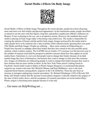 Social Media s Effects On Body Image
Social Media s Effects on Body Image Throughout the recent decades, people have been obsessing
more and more over their bodies and physical appearances. In the mainstream media, people described
as attractive are the ones with thin figures, long hair, and perfect complexions (Media s Influence on
Beauty). If one is pleasing to the eye, one is accepted in society. However, the standards that social
media is placing on body image today is becoming a big controversy. The media is responsible for
creating the epitome of beauty and the perfect body image. Images portrayed by the media tend to
make people strive to be someone else s idea of perfect while subconsciously ignoring their own goals
(The Media and Body Image). People are suffering ... Show more content on Helpwriting.net ...
People have become so unhappy about their bodies that they have turned to the only possible quick
solution, which is plastic surgery. The AAFPRS survey found a 31% increase over the previous year in
the number of requests motivated by prospective patients concerns about how they appear on social
media (Sass). Sometimes it s not even that people want to change their bodies because of an ideal
mental image they have of themselves, but because they want to change to look more like someone
else. Images of celebrities are influencing people to want to change their bodies because they want to
have features that are more similar to theirs. In the New York Times article Looking Good on
Facebook: Social media Leads to Spikes in Plastic Surgery Requests it is mentioned that plastic
surgeons say women want arms like Michelle Obama, and Kate Middleton s nose is the most
requested facial features among plastic surgeries in the U.K (Sifferlin). There has also been an
increase in teenagers undergoing cosmetic procedures. Dr. Richard Ellenbogen, CEO of Beverly Hill
Body, tells People website that the increase in teen plastic surgeries is directly related to the surgery of
the stars of their reality shows, and the acceptance of cosmetic procedures on social media (Olay).
Plastic surgery is becoming more popular because it is the only
... Get more on HelpWriting.net ...
 