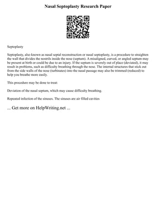Nasal Septoplasty Research Paper
Septoplasty
Septoplasty, also known as nasal septal reconstruction or nasal septoplasty, is a procedure to straighten
the wall that divides the nostrils inside the nose (septum). A misaligned, curved, or angled septum may
be present at birth or could be due to an injury. If the septum is severely out of place (deviated), it may
result in problems, such as difficulty breathing through the nose. The internal structures that stick out
from the side walls of the nose (turbinates) into the nasal passage may also be trimmed (reduced) to
help you breathe more easily.
This procedure may be done to treat:
Deviation of the nasal septum, which may cause difficulty breathing.
Repeated infection of the sinuses. The sinuses are air filled cavities
... Get more on HelpWriting.net ...
 