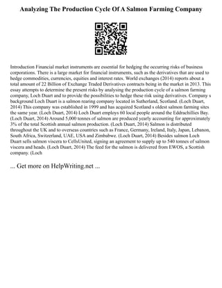 Analyzing The Production Cycle Of A Salmon Farming Company
Introduction Financial market instruments are essential for hedging the occurring risks of business
corporations. There is a large market for financial instruments, such as the derivatives that are used to
hedge commodities, currencies, equities and interest rates. World exchanges (2014) reports about a
total amount of 22 Billion of Exchange Traded Derivatives contracts being in the market in 2013. This
essay attempts to determine the present risks by analysing the production cycle of a salmon farming
company, Loch Duart and to provide the possibilities to hedge these risk using derivatives. Company s
background Loch Duart is a salmon rearing company located in Sutherland, Scotland. (Loch Duart,
2014) This company was established in 1999 and has acquired Scotland s oldest salmon farming sites
the same year. (Loch Duart, 2014) Loch Duart employs 60 local people around the Eddrachillies Bay.
(Loch Duart, 2014) Around 5,000 tonnes of salmon are produced yearly accounting for approximately
3% of the total Scottish annual salmon production. (Loch Duart, 2014) Salmon is distributed
throughout the UK and to overseas countries such as France, Germany, Ireland, Italy, Japan, Lebanon,
South Africa, Switzerland, UAE, USA and Zimbabwe. (Loch Duart, 2014) Besides salmon Loch
Duart sells salmon viscera to CellsUnited, signing an agreement to supply up to 540 tonnes of salmon
viscera and heads. (Loch Duart, 2014) The feed for the salmon is delivered from EWOS, a Scottish
company. (Loch
... Get more on HelpWriting.net ...
 
