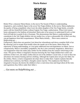 Maria Rainer
Robert Wise s character Maria Rainer, in the movie The Sound of Music is understanding,
imaginative, and a motherly figure to the seven Von Trapp children. In the movie, Maria emphasizes
the quality of being sympathetic when Liesl, the eldest daughter of the Von Trapp family, cowardly
meets with her friend Rolf Gruber without Captain Von Trapp s authorization. When Liesl returns
home subsequent to her bedtime all drenched, Maria asks in her prayers to understand [Liesl], so that
God will help her to guide [Lisle s] footsteps. This demonstrates that Maria is understanding and
considerate to the Von Trapp children who are mother less, to have a pleasurable life of their own they
can get happiness from their acquaintances. When Maria initially ... Show more content on
Helpwriting.net ...
Furthermore, Maria does not question Liesl about her whereabouts and shows complete faith in her.
By allowing Liesl to escape from trouble when she sneaks out of the house, Maria shows the
superiority of being understanding, as Liesl gains additional trust and dependence on Maria. Just as
conspicuously, Maria is incredibly sympathetic, but she is also extremely imaginative. Maria has a
vast imagination when she makes play clothes for the children from the curtains which hang in her
room. This proves Maria is imaginative because knowing the Von Trapp children have sailor suit
uniforms of their own, she makes clothes that are not in the children s social class, to wear to their fun
adventures for instance boating and tree climbing. Although the Captain does not give her fabric for
the clothes, Maria s creative imagination develops ideas to make them. Captain explains that [the
children] have uniforms, but Maria s thoughts cannot stop her. This emphasizes that Maria is
imaginative because she desires the children to have a marvelous time and forget about all the rules
and regulations they follow under their father s
... Get more on HelpWriting.net ...
 