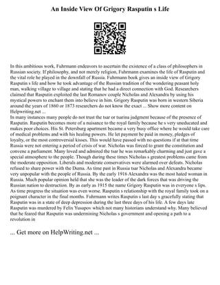 An Inside View Of Grigory Rasputin s Life
In this ambitious work, Fuhrmann endeavors to ascertain the existence of a class of philosophers in
Russian society. If philosophy, and not merely religion, Fuhrmann examines the life of Rasputin and
the vital role he played in the downfall of Russia. Fuhrmann book gives an inside view of Grigory
Rasputin s life and how he took advantage of the Russian tradition of the wondering peasant holy
man, walking village to village and stating that he had a direct connection with God. Researchers
claimed that Rasputin exploited the last Romanov couple Nicholas and Alexandra by using his
mystical powers to enchant them into believe in him. Grigory Rasputin was born in western Siberia
around the years of 1860 or 1873 researchers do not know the exact ... Show more content on
Helpwriting.net ...
In many instances many people do not trust the tsar or tsarina judgment because of the presence of
Rasputin. Rasputin becomes more of a nuisance to the royal family because he s very uneducated and
makes poor choices. His St. Petersburg apartment became a very busy office where he would take care
of medical problems and with his healing powers. He let payment be paid in money, pledges of
loyalty, or the most controversial kisses. This would have passed with no questions if at that time
Russia were not entering a period of crisis of war. Nicholas was forced to grant the constitution and
convene a parliament. Many loved and admired the tsar he was remarkably charming and just gave a
special atmosphere to the people. Though during these times Nicholas s greatest problems came from
the moderate opposition. Liberals and moderate conservatives were alarmed over defeats. Nicholas
refused to share power with the Duma. As time past in Russia tsar Nicholas and Alexandra became
very unpopular with the people of Russia. By the early 1916 Alexandra was the most hated woman in
Russia. Much popular opinion held that she was the leader of the dark forces that was driving the
Russian nation to destruction. By as early as 1915 the name Grigory Rasputin was in everyone s lips.
As time progress the situation was even worse. Rasputin s relationship with the royal family took on a
poignant character in the final months. Fuhrmann writes Rasputin s last day s gracefully stating that
Rasputin was in a state of deep depression during the last three days of his life. A few days late
Rasputin was murdered by Felix Yusupov which not many historians understand why. Many believed
that he feared that Rasputin was undermining Nicholas s government and opening a path to a
revolution in
... Get more on HelpWriting.net ...
 