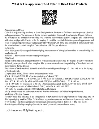 What Is The Appearance And Color In Dried Food Products
Appearance and Color
Color is a major quality attribute in dried food products. In order to facilitate the comparison of color
and appearances of the samples, a digital picture was taken from each dried sample. Figure 5 shows
the pictures of the pretreated with citric acid solution, blanched and control samples. The slices treated
with citric acid provided better color for drying. It could be concluded that the general appearance and
color of the dried potato slices were preserved by treating with citric acid solution in comparison with
the blanched and control samples. Determination of Effective Moisture
Diffusivity
It has been generally accepted that the drying phenomenon of biological materials is controlled by the
mechanism of
moisture ... Show more content on Helpwriting.net ...
DOYMAZ
Based on these results, pretreated samples with citric acid solution had the highest effective moisture
diffusivity compared with other samples. The pretreatment solution has probably affected the internal
mass transfer during drying.
The values of Deff obtained from this study lie within in general range 10 12 to 10 8 m2/s for drying
of food materials
(Zogzas et al. 1996). These values are comparable with
4.56 ¥ 10 10 to 8.5 ¥ 10 10 m2/s for air drying of okra at 70C
(Adedeji et al. 2008), 1.25 ¥ 10 9 to 2.20 ¥ 10 9 m2/s for carrot at 35 55C (Kaya et al. 2009), 6.92 ¥ 10
9 to 14.59 ¥ 10 9 m2/s for white radish at 40 60C (Lee and Kim2009), 1.55 ¥ 10 9 to
16.5 ¥ 10 9 m2/s for mushroom at 50 60C (Arumuganathan et al. 2009), 3.55 ¥ 10 10 to 1.92 ¥ 10 9
m2/s for potato at 40 85C (Hassini et al. 2007) and 6.36 ¥ 10 11 to 9.75 ¥
10 9 m2/s for sweet potato at 50 80C (Falade and Solademi
2010). These values are consistent with the present estimated Deff values for potato slices.
Modeling of Drying Curves
Moisture ratio data obtained at air temperature of 65C for one layer of potato slices were fitted into 10
thin layer drying models (Table 2). Nonlinear regression was used to obtain each parameter value of
every model. The statistical results from models are summarized in Tables 3 5. The best model
describing the thin layer drying characteristics of potato slices was chosen as the
... Get more on HelpWriting.net ...
 