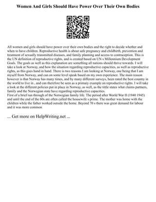 Women And Girls Should Have Power Over Their Own Bodies
All women and girls should have power over their own bodies and the right to decide whether and
when to have children. Reproductive health is about safe pregnancy and childbirth, prevention and
treatment of sexually transmitted diseases, and family planning and access to contraception. This is
the UN definition of reproductive rights, and is created based on UN s Millennium Development
Goals. The goals as well as this explanation are something all nations should thrive towards. I will
take a look at Norway, and how the situation regarding reproductive capacities, as well as reproductive
rights, as this goes hand in hand. There is two reasons I am looking at Norway, one being that I am
myself from Norway, and can on some level speak based on my own experience. The main reason
however is that Norway has many times, and by many different surveys, been rated the best country in
the world to live in , and can therefore be seen as a primary example on reproductive rights. I will take
a look at the different policies put in place in Norway, as well, as the tittle states what claims partners,
family and the Norwegian state have regarding reproductive capacities.
First of a brief run through of the Norwegian family life. The period after World War II (1940 1945)
and until the end of the 60s are often called the housewife s prime. The mother was home with the
children while the father worked outside the home. Beyond 70 s there was great demand for labour
and it was more common
... Get more on HelpWriting.net ...
 
